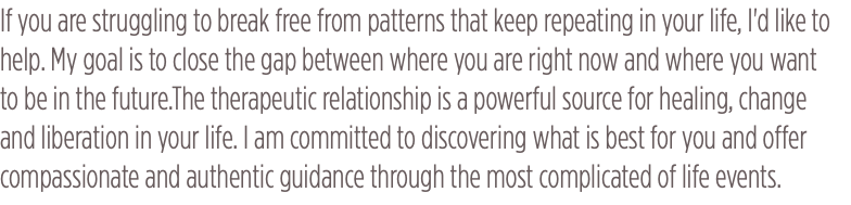 If you are struggling to break free from patterns that keep repeating in your life, I'd like to help. My goal is to close the gap between where you are right now and where you want to be in the future.The therapeutic relationship is a powerful source for healing, change and liberation in your life. I am committed to discovering what is best for you and offer compassionate and authentic guidance through the most complicated of life events.